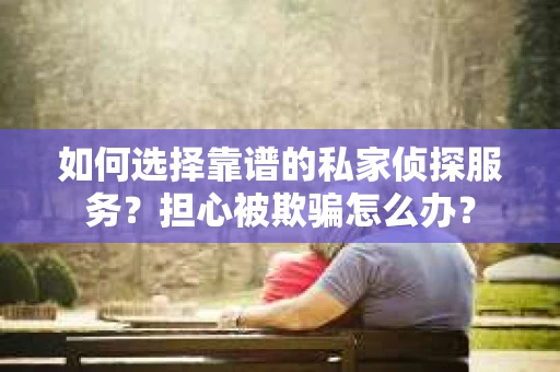 如何选择靠谱的私家侦探服务？担心被欺骗怎么办？