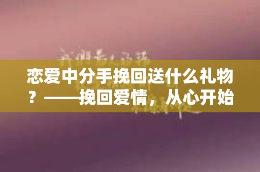 恋爱中分手挽回送什么礼物？——挽回爱情，从心开始