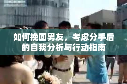 如何挽回男友,考虑分手后的自我分析与行动指南 如何挽回男友,考虑分手后的自我分析与行动指南