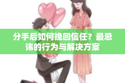 分手后如何挽回信任？最忌讳的行为与解决方案