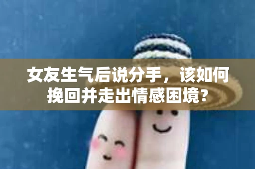 女友生气后说分手，该如何挽回并走出情感困境？