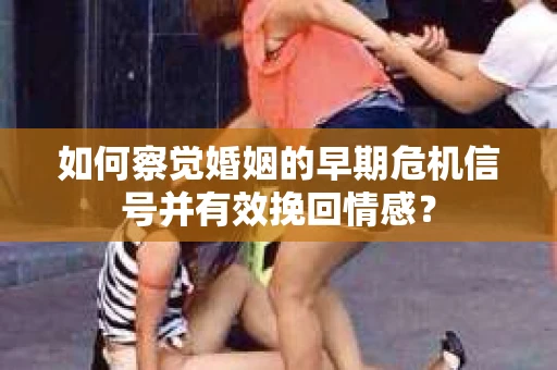 如何察觉婚姻的早期危机信号并有效挽回情感？