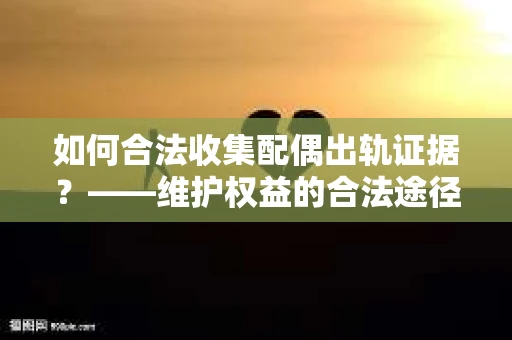 如何合法收集配偶出轨证据?——维护权益的合法途径 如何合法收集配偶出轨证据?——维护权益的合法途径