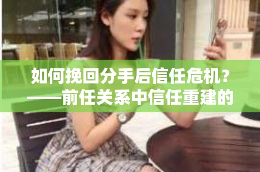 如何挽回分手后信任危机？——前任关系中信任重建的实用指南