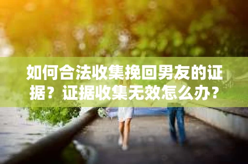 如何合法收集挽回男友的证据？证据收集无效怎么办？