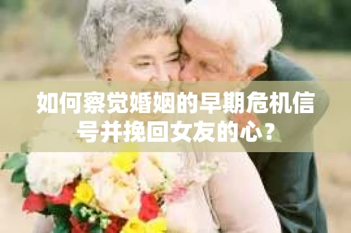 如何察觉婚姻的早期危机信号并挽回女友的心？