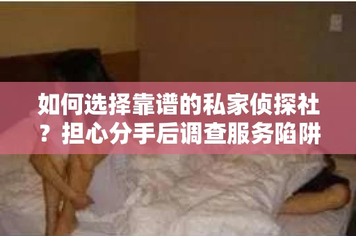 如何选择靠谱的私家侦探社？担心分手后调查服务陷阱怎么办？