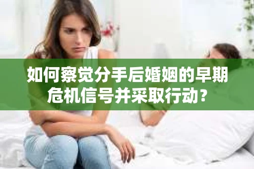 如何察觉分手后婚姻的早期危机信号并采取行动？