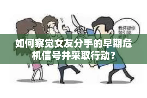 如何察觉女友分手的早期危机信号并采取行动？