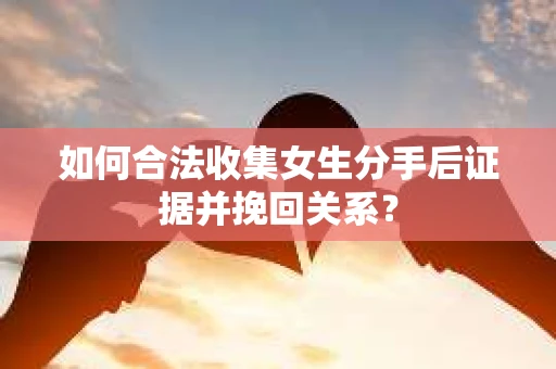 如何合法收集女生分手后证据并挽回关系？