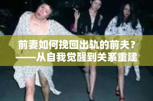 前妻如何挽回出轨的前夫？——从自我觉醒到关系重建的全面指南