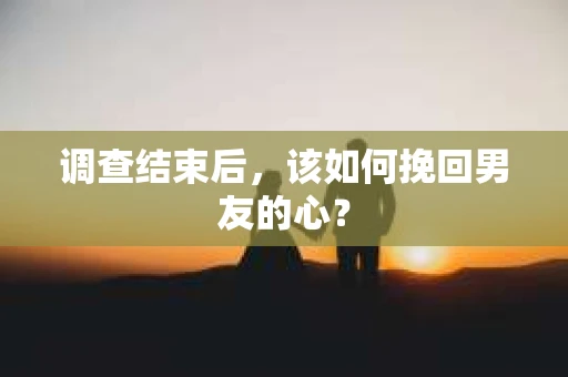 调查结束后，该如何挽回男友的心？