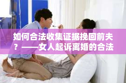 如何合法收集证据挽回前夫？——女人起诉离婚的合法取证策略