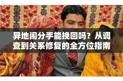 异地闹分手能挽回吗?从调查到关系修复的全方位指南 异地闹分手能挽回吗?从调查到关系修复的全方位指南