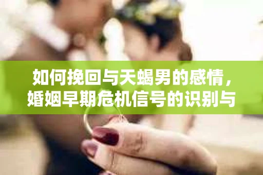 如何挽回与天蝎男的感情，婚姻早期危机信号的识别与应对