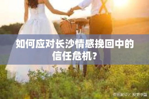 如何应对长沙情感挽回中的信任危机? 如何应对长沙情感挽回中的信任危机?