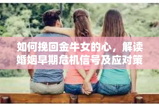 如何挽回金牛女的心，解读婚姻早期危机信号及应对策略