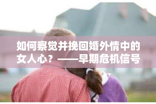 如何察觉并挽回婚外情中的女人心？——早期危机信号与干预策略