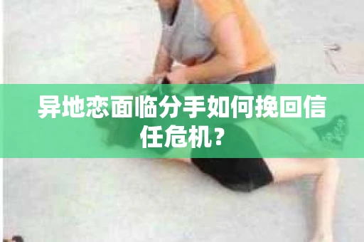 异地恋面临分手如何挽回信任危机？