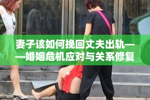 妻子该如何挽回丈夫出轨——婚姻危机应对与关系修复全攻略