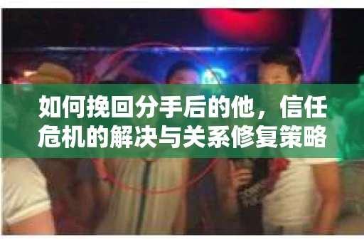 如何挽回分手后的他，信任危机的解决与关系修复策略