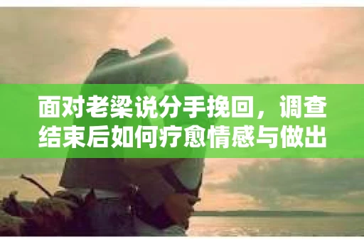 面对老梁说分手挽回，调查结束后如何疗愈情感与做出人生决策？