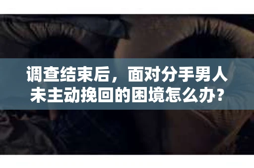 调查结束后，面对分手男人未主动挽回的困境怎么办？