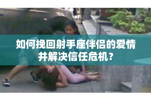 如何挽回射手座伴侣的爱情并解决信任危机？