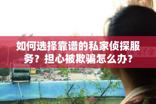如何选择靠谱的私家侦探服务？担心被欺骗怎么办？
