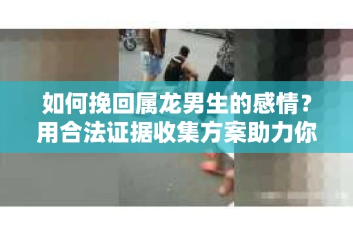 如何挽回属龙男生的感情？用合法证据收集方案助力你的努力？