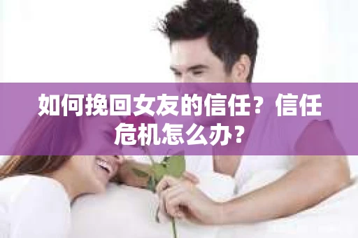 如何挽回女友的信任?信任危机怎么办? 如何挽回女友的信任?信任危机怎么办?