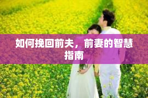 如何挽回前夫,前妻的智慧指南 如何挽回前夫,前妻的智慧指南