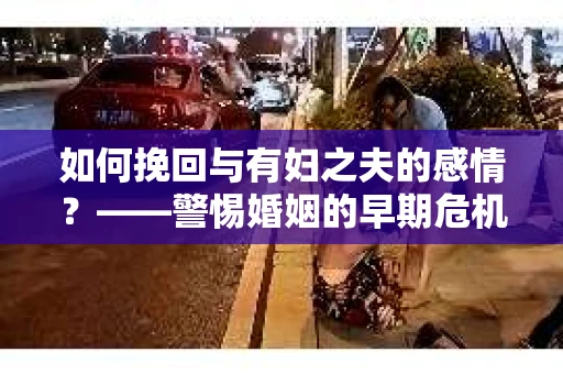 如何挽回与有妇之夫的感情？——警惕婚姻的早期危机信号