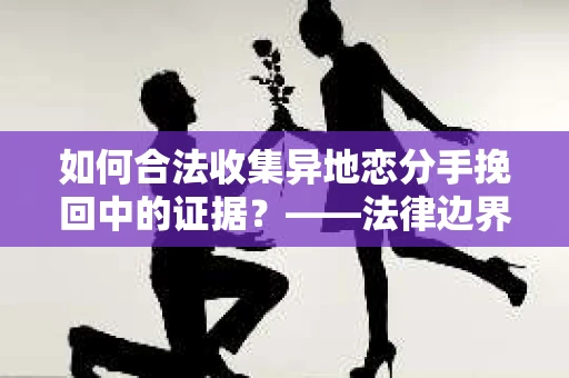 如何合法收集异地恋分手挽回中的证据？——法律边界内的取证策略