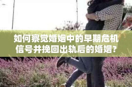 如何察觉婚姻中的早期危机信号并挽回出轨后的婚姻？