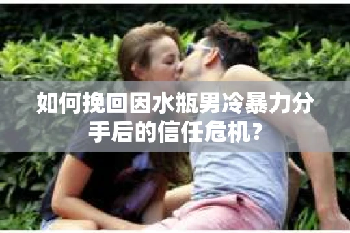 如何挽回因水瓶男冷暴力分手后的信任危机？