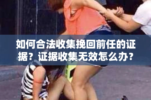 如何合法收集挽回前任的证据？证据收集无效怎么办？