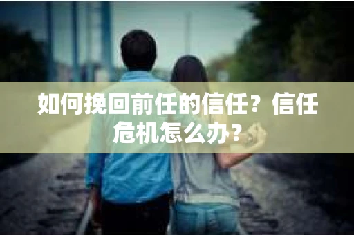 如何挽回前任的信任？信任危机怎么办？