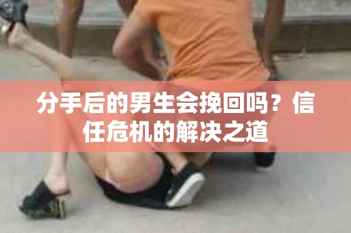 分手后的男生会挽回吗？信任危机的解决之道